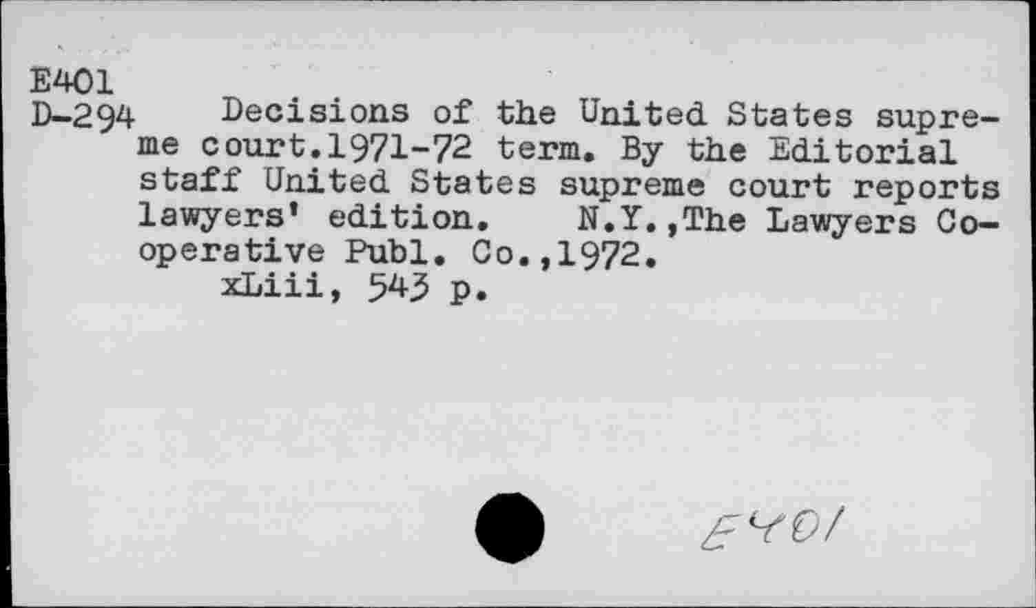 ﻿E401
D-294 Decisions of the United States supreme court.1971-72 term. By the Editorial staff United States supreme court reports lawyers’ edition. N.Y.,The Lawyers Cooperative Publ. Co.,1972. xLiii, 545 p.
